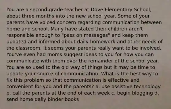 You are a second-grade teacher at Dove Elementary School, about three months into the new school year. Some of your parents have voiced concern regarding communication between home and school. Many have stated their children aren't responsible enough to "pass on messages" and keep them updated and informed about daily homework and other needs of the classroom. It seems your parents really want to be involved. You've even had moms suggest ideas to you for how you can communicate with them over the remainder of the school year. You are so used to the old way of things but it may be time to update your source of communication. What is the best way to fix this problem so that communication is effective and convenient for you and the parents? a. use assistive technology b. call the parents at the end of each week c. begin blogging d. send home daily binder books