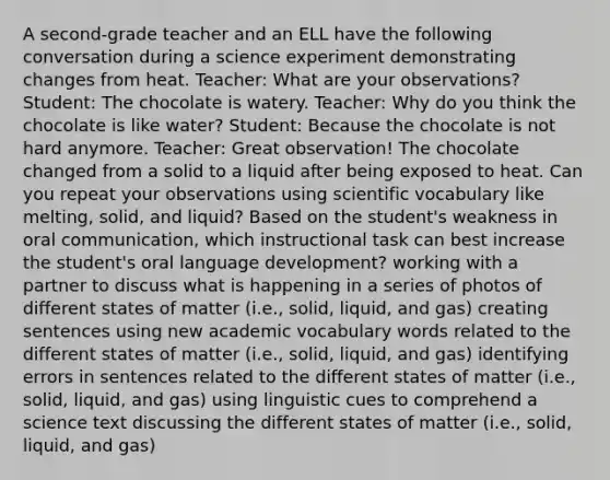 A second-grade teacher and an ELL have the following conversation during a science experiment demonstrating changes from heat. Teacher: What are your observations? Student: The chocolate is watery. Teacher: Why do you think the chocolate is like water? Student: Because the chocolate is not hard anymore. Teacher: Great observation! The chocolate changed from a solid to a liquid after being exposed to heat. Can you repeat your observations using scientific vocabulary like melting, solid, and liquid? Based on the student's weakness in oral communication, which instructional task can best increase the student's oral language development? working with a partner to discuss what is happening in a series of photos of different states of matter (i.e., solid, liquid, and gas) creating sentences using new academic vocabulary words related to the different states of matter (i.e., solid, liquid, and gas) identifying errors in sentences related to the different states of matter (i.e., solid, liquid, and gas) using linguistic cues to comprehend a science text discussing the different states of matter (i.e., solid, liquid, and gas)