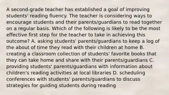 A second-grade teacher has established a goal of improving students' reading fluency. The teacher is considering ways to encourage students and their parents/guardians to read together on a regular basis. Which of the following is likely to be the most effective first step for the teacher to take in achieving this outcome? A. asking students' parents/guardians to keep a log of the about of time they read with their children at home B. creating a classroom collection of students' favorite books that they can take home and share with their parents/guardians C. providing students' parents/guardians with information about children's reading activities at local libraries D. scheduling conferences with students' parents/guardians to discuss strategies for guiding students during reading