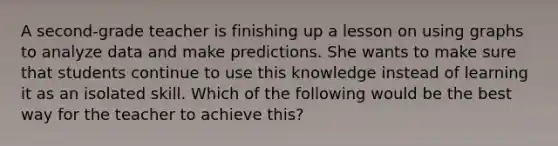 A second-grade teacher is finishing up a lesson on using graphs to analyze data and make predictions. She wants to make sure that students continue to use this knowledge instead of learning it as an isolated skill. Which of the following would be the best way for the teacher to achieve this?