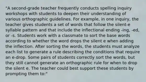 "A second-grade teacher frequently conducts spelling inquiry workshops with students to deepen their understanding of various orthographic guidelines. For example, in one inquiry, the teacher gives students a set of words that follow the silent-e syllable pattern and that include the inflectional ending -ing, -ed, or -s. Students work with a classmate to sort the base words according to whether the word drops the silent e when adding the inflection. After sorting the words, the students must analyze each list to generate a rule describing the conditions that require an e-drop. Some pairs of students correctly sort the words, but they still cannot generate an orthographic rule for when to drop the silent e. The teacher could best support these students by prompting them to:"