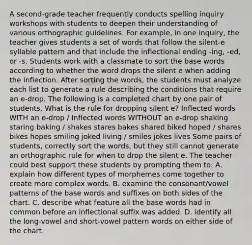 A second-grade teacher frequently conducts spelling inquiry workshops with students to deepen their understanding of various orthographic guidelines. For example, in one inquiry, the teacher gives students a set of words that follow the silent-e syllable pattern and that include the inflectional ending -ing, -ed, or -s. Students work with a classmate to sort the base words according to whether the word drops the silent e when adding the inflection. After sorting the words, the students must analyze each list to generate a rule describing the conditions that require an e-drop. The following is a completed chart by one pair of students. What is the rule for dropping silent e? Inflected words WITH an e-drop / Inflected words WITHOUT an e-drop shaking staring baking / shakes stares bakes shared biked hoped / shares bikes hopes smiling joked living / smiles jokes lives Some pairs of students, correctly sort the words, but they still cannot generate an orthographic rule for when to drop the silent e. The teacher could best support these students by prompting them to: A. explain how different types of morphemes come together to create more complex words. B. examine the consonant/vowel patterns of the base words and suffixes on both sides of the chart. C. describe what feature all the base words had in common before an inflectional suffix was added. D. identify all the long-vowel and short-vowel pattern words on either side of the chart.