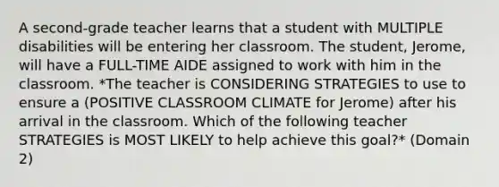 A second-grade teacher learns that a student with MULTIPLE disabilities will be entering her classroom. The student, Jerome, will have a FULL-TIME AIDE assigned to work with him in the classroom. *The teacher is CONSIDERING STRATEGIES to use to ensure a (POSITIVE CLASSROOM CLIMATE for Jerome) after his arrival in the classroom. Which of the following teacher STRATEGIES is MOST LIKELY to help achieve this goal?* (Domain 2)