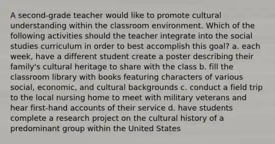 A second-grade teacher would like to promote cultural understanding within the classroom environment. Which of the following activities should the teacher integrate into the social studies curriculum in order to best accomplish this goal? a. each week, have a different student create a poster describing their family's cultural heritage to share with the class b. fill the classroom library with books featuring characters of various social, economic, and cultural backgrounds c. conduct a field trip to the local nursing home to meet with military veterans and hear first-hand accounts of their service d. have students complete a research project on the cultural history of a predominant group within the United States