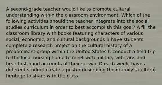 A second-grade teacher would like to promote cultural understanding within the classroom environment. Which of the following activities should the teacher integrate into the social studies curriculum in order to best accomplish this goal? A fill the classroom library with books featuring characters of various social, economic, and cultural backgrounds B have students complete a research project on the cultural history of a predominant group within the United States C conduct a field trip to the local nursing home to meet with military veterans and hear first-hand accounts of their service D each week, have a different student create a poster describing their family's cultural heritage to share with the class