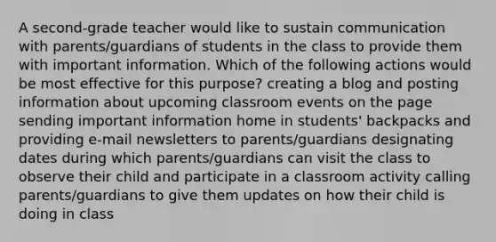 A second-grade teacher would like to sustain communication with parents/guardians of students in the class to provide them with important information. Which of the following actions would be most effective for this purpose? creating a blog and posting information about upcoming classroom events on the page sending important information home in students' backpacks and providing e-mail newsletters to parents/guardians designating dates during which parents/guardians can visit the class to observe their child and participate in a classroom activity calling parents/guardians to give them updates on how their child is doing in class