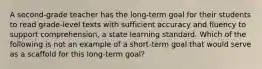 A second-grade teacher has the long-term goal for their students to read grade-level texts with sufficient accuracy and fluency to support comprehension, a state learning standard. Which of the following is not an example of a short-term goal that would serve as a scaffold for this long-term goal?