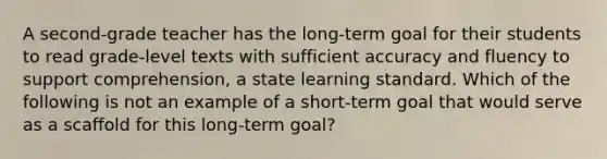 A second-grade teacher has the long-term goal for their students to read grade-level texts with sufficient accuracy and fluency to support comprehension, a state learning standard. Which of the following is not an example of a short-term goal that would serve as a scaffold for this long-term goal?