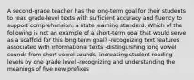 A second-grade teacher has the long-term goal for their students to read grade-level texts with sufficient accuracy and fluency to support comprehension, a state learning standard. Which of the following is not an example of a short-term goal that would serve as a scaffold for this long-term goal? -recognizing text features associated with informational texts -distinguishing long vowel sounds from short vowel sounds -increasing student reading levels by one grade level -recognizing and understanding the meanings of five new prefixes