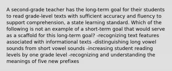 A second-grade teacher has the long-term goal for their students to read grade-level texts with sufficient accuracy and fluency to support comprehension, a state learning standard. Which of the following is not an example of a short-term goal that would serve as a scaffold for this long-term goal? -recognizing text features associated with informational texts -distinguishing long vowel sounds from short vowel sounds -increasing student reading levels by one grade level -recognizing and understanding the meanings of five new prefixes