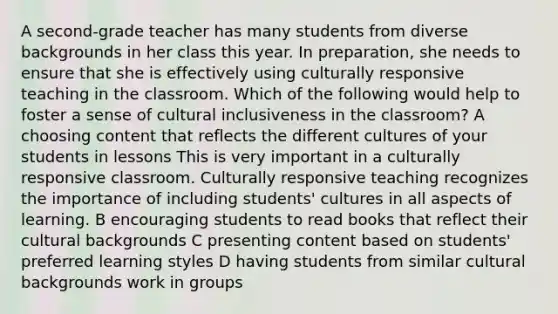 A second-grade teacher has many students from diverse backgrounds in her class this year. In preparation, she needs to ensure that she is effectively using culturally responsive teaching in the classroom. Which of the following would help to foster a sense of cultural inclusiveness in the classroom? A choosing content that reflects the different cultures of your students in lessons This is very important in a culturally responsive classroom. Culturally responsive teaching recognizes the importance of including students' cultures in all aspects of learning. B encouraging students to read books that reflect their cultural backgrounds C presenting content based on students' preferred learning styles D having students from similar cultural backgrounds work in groups