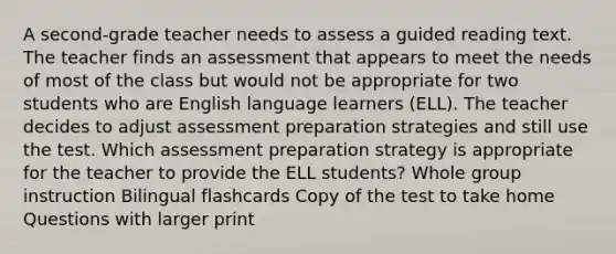 A second-grade teacher needs to assess a guided reading text. The teacher finds an assessment that appears to meet the needs of most of the class but would not be appropriate for two students who are English language learners (ELL). The teacher decides to adjust assessment preparation strategies and still use the test. Which assessment preparation strategy is appropriate for the teacher to provide the ELL students? Whole group instruction Bilingual flashcards Copy of the test to take home Questions with larger print