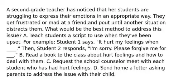 A second-grade teacher has noticed that her students are struggling to express their emotions in an appropriate way. They get frustrated or mad at a friend and pout until another situation distracts them. What would be the best method to address this issue? A. Teach students a script to use when they've been upset. For example: Student 1 says, "It hurt my feelings when ____." Then, Student 2 responds, "I'm sorry. Please forgive me for ___." B. Read a book to the class about hurt feelings and how to deal with them. C. Request the school counselor meet with each student who has had hurt feelings. D. Send home a letter asking parents to address the issue with their child.