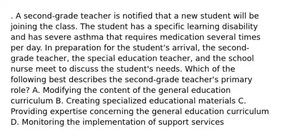 . A second-grade teacher is notified that a new student will be joining the class. The student has a specific learning disability and has severe asthma that requires medication several times per day. In preparation for the student's arrival, the second-grade teacher, the special education teacher, and the school nurse meet to discuss the student's needs. Which of the following best describes the second-grade teacher's primary role? A. Modifying the content of the general education curriculum B. Creating specialized educational materials C. Providing expertise concerning the general education curriculum D. Monitoring the implementation of support services