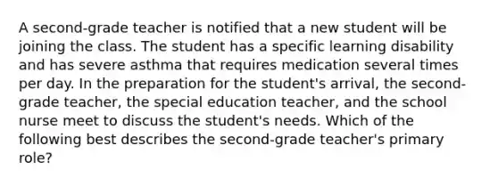 A second-grade teacher is notified that a new student will be joining the class. The student has a specific learning disability and has severe asthma that requires medication several times per day. In the preparation for the student's arrival, the second-grade teacher, the special education teacher, and the school nurse meet to discuss the student's needs. Which of the following best describes the second-grade teacher's primary role?