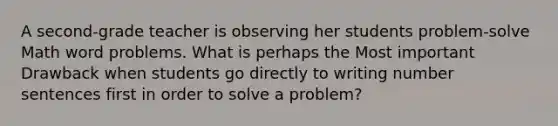 A second-grade teacher is observing her students problem-solve Math word problems. What is perhaps the Most important Drawback when students go directly to writing number sentences first in order to solve a problem?