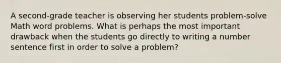 A second-grade teacher is observing her students problem-solve Math word problems. What is perhaps the most important drawback when the students go directly to writing a number sentence first in order to solve a problem?