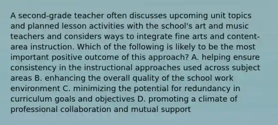 A second-grade teacher often discusses upcoming unit topics and planned lesson activities with the school's art and music teachers and considers ways to integrate fine arts and content-area instruction. Which of the following is likely to be the most important positive outcome of this approach? A. helping ensure consistency in the instructional approaches used across subject areas B. enhancing the overall quality of the school work environment C. minimizing the potential for redundancy in curriculum goals and objectives D. promoting a climate of professional collaboration and mutual support