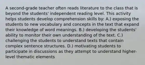 A second-grade teacher often reads literature to the class that is beyond the students' independent reading level. This activity helps students develop comprehension skills by: A.) exposing the students to new vocabulary and concepts in the text that expand their knowledge of word meanings. B.) developing the students' ability to monitor their own understanding of the text. C.) challenging the students to understand texts that contain complex sentence structures. D.) motivating students to participate in discussions as they attempt to understand higher-level thematic elements