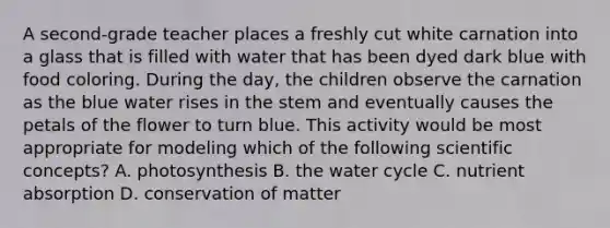 A second-grade teacher places a freshly cut white carnation into a glass that is filled with water that has been dyed dark blue with food coloring. During the day, the children observe the carnation as the blue water rises in the stem and eventually causes the petals of the flower to turn blue. This activity would be most appropriate for modeling which of the following scientific concepts? A. photosynthesis B. the water cycle C. nutrient absorption D. conservation of matter