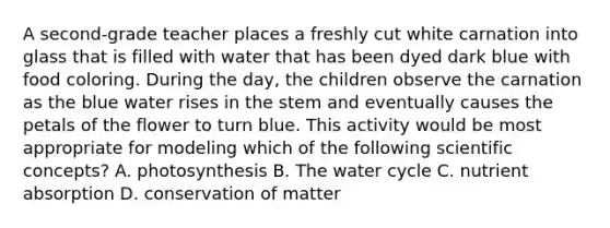 A second-grade teacher places a freshly cut white carnation into glass that is filled with water that has been dyed dark blue with food coloring. During the day, the children observe the carnation as the blue water rises in the stem and eventually causes the petals of the flower to turn blue. This activity would be most appropriate for modeling which of the following scientific concepts? A. photosynthesis B. The water cycle C. nutrient absorption D. conservation of matter