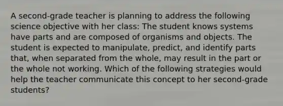 A second-grade teacher is planning to address the following science objective with her class: The student knows systems have parts and are composed of organisms and objects. The student is expected to manipulate, predict, and identify parts that, when separated from the whole, may result in the part or the whole not working. Which of the following strategies would help the teacher communicate this concept to her second-grade students?