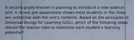 A second-grade teacher is planning to introduce a new science unit. A recent pre-assessment shows most students in the class are unfamiliar with the unit's contents. Based on the principles of Universal Design for Learning (UDL), which of the following steps should the teacher take to maximize each student's learning potential?