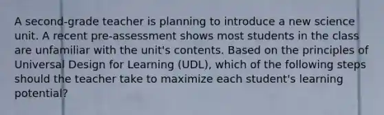 A second-grade teacher is planning to introduce a new science unit. A recent pre-assessment shows most students in the class are unfamiliar with the unit's contents. Based on the principles of Universal Design for Learning (UDL), which of the following steps should the teacher take to maximize each student's learning potential?