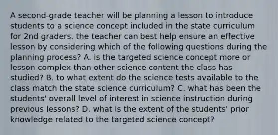 A second-grade teacher will be planning a lesson to introduce students to a science concept included in the state curriculum for 2nd graders. the teacher can best help ensure an effective lesson by considering which of the following questions during the planning process? A. is the targeted science concept more or lesson complex than other science content the class has studied? B. to what extent do the science tests available to the class match the state science curriculum? C. what has been the students' overall level of interest in science instruction during previous lessons? D. what is the extent of the students' prior knowledge related to the targeted science concept?