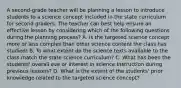 A second-grade teacher will be planning a lesson to introduce students to a science concept included in the state curriculum for second graders. The teacher can best help ensure an effective lesson by considering which of the following questions during the planning process? A. Is the targeted science concept more or less complex than other science content the class has studied! B. To what extent do the science texts available to the class match the state science curriculum? C. What has been the students' overall eve or interest in science Instruction during previous lessons? D. What is the extent of the students' prior knowledge related to the targeted science concept?