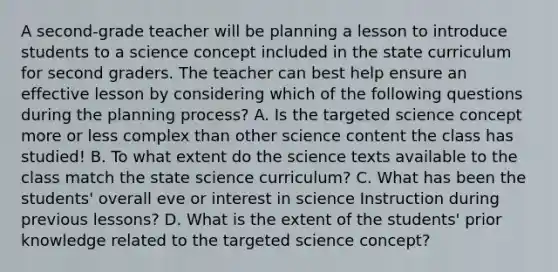 A second-grade teacher will be planning a lesson to introduce students to a science concept included in the state curriculum for second graders. The teacher can best help ensure an effective lesson by considering which of the following questions during the planning process? A. Is the targeted science concept more or less complex than other science content the class has studied! B. To what extent do the science texts available to the class match the state science curriculum? C. What has been the students' overall eve or interest in science Instruction during previous lessons? D. What is the extent of the students' prior knowledge related to the targeted science concept?