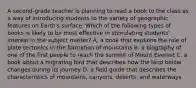 A second-grade teacher is planning to read a book to the class as a way of introducing students to the variety of geographic features on Earth's surface. Which of the following types of books is likely to be most effective in stimulating students' interest in the subject matter? A. a book that explains the role of plate tectonics in the formation of mountains B. a biography of one of the first people to reach the summit of Mount Everest C. a book about a migrating bird that describes how the land below changes during its journey D. a field guide that describes the characteristics of mountains, canyons, deserts, and waterways