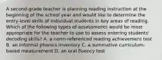 A second-grade teacher is planning reading instruction at the beginning of the school year and would like to determine the entry-level skills of individual students in key areas of reading. Which of the following types of assessments would be most appropriate for the teacher to use to assess entering students' decoding skills? A. a norm-referenced reading achievement test B. an informal phonics inventory C. a summative curriculum-based measurement D. an oral fluency test