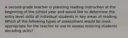 A second-grade teacher is planning reading instruction at the beginning of the school year and would like to determine the entry-level skills of individual students in key areas of reading. Which of the following types of assessment would be most appropriate for the teacher to use to assess entering students decoding skills?