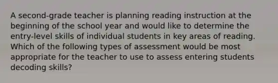 A second-grade teacher is planning reading instruction at the beginning of the school year and would like to determine the entry-level skills of individual students in key areas of reading. Which of the following types of assessment would be most appropriate for the teacher to use to assess entering students decoding skills?