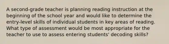 A second-grade teacher is planning reading instruction at the beginning of the school year and would like to determine the entry-level skills of individual students in key areas of reading. What type of assessment would be most appropriate for the teacher to use to assess entering students' decoding skills?