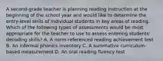 A second-grade teacher is planning reading instruction at the beginning of the school year and would like to determine the entry-level skills of individual students in key areas of reading. Which of the following types of assessments would be most appropriate for the teacher to use to assess entering students' decoding skills? A. A norm-referenced reading achievement test B. An informal phonics inventory C. A summative curriculum-based measurement D. An oral reading fluency test