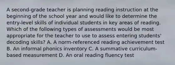 A second-grade teacher is planning reading instruction at the beginning of the school year and would like to determine the entry-level skills of individual students in key areas of reading. Which of the following types of assessments would be most appropriate for the teacher to use to assess entering students' decoding skills? A. A norm-referenced reading achievement test B. An informal phonics inventory C. A summative curriculum-based measurement D. An oral reading fluency test