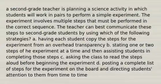 a second-grade teacher is planning a science activity in which students will work in pairs to perform a simple experiment. The experiment involves multiple steps that must be performed in the correct sequence. The teacher can best communicate these steps to second-grade students by using which of the following strategies? a. having each student copy the steps for the experiment from an overhead transparency b. stating one or two steps of he experiment at a time and then assisting students in completing those steps c. asking the class to read the steps aloud before beginning the experiment d. posting a complete list of steps for the experiment on the board and directing students' attention to them from time to time