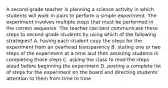 A second-grade teacher is planning a science activity in which students will work in pairs to perform a simple experiment. The experiment involves multiple steps that must be performed in the correct sequence. The teacher can best communicate these steps to second-grade students by using which of the following strategies? A. having each student copy the steps for the experiment from an overhead transparency B. stating one or two steps of the experiment at a time and then assisting students in completing those steps C. asking the class to read the steps aloud before beginning the experiment D. posting a complete list of steps for the experiment on the board and directing students' attention to them from time to time