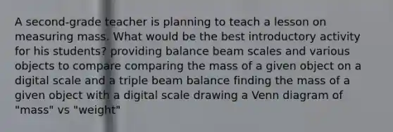 A second-grade teacher is planning to teach a lesson on measuring mass. What would be the best introductory activity for his students? providing balance beam scales and various objects to compare comparing the mass of a given object on a digital scale and a triple beam balance finding the mass of a given object with a digital scale drawing a Venn diagram of "mass" vs "weight"