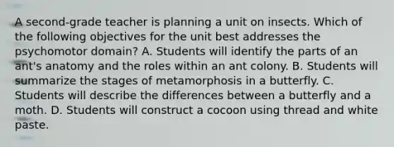 A second-grade teacher is planning a unit on insects. Which of the following objectives for the unit best addresses the psychomotor domain? A. Students will identify the parts of an ant's anatomy and the roles within an ant colony. B. Students will summarize the stages of metamorphosis in a butterfly. C. Students will describe the differences between a butterfly and a moth. D. Students will construct a cocoon using thread and white paste.