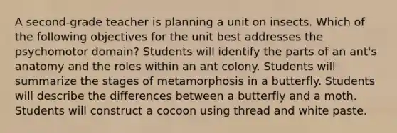 A second-grade teacher is planning a unit on insects. Which of the following objectives for the unit best addresses the psychomotor domain? Students will identify the parts of an ant's anatomy and the roles within an ant colony. Students will summarize the stages of metamorphosis in a butterfly. Students will describe the differences between a butterfly and a moth. Students will construct a cocoon using thread and white paste.