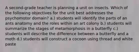 A second-grade teacher is planning a unit on insects. Which of the following objectives for the unit best addresses the psychomotor domain? a.) students will identify the parts of an ants anatomy and the roles within an art colony b.) students will summarize the stages of metamorphosis in a butterfly c.) students will describe the difference between a butterfly and a moth d.) students will construct a cocoon using thread and white paste