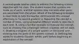 A second-grade teacher plans to address the following science objective with his class. The student knows that systems are made up of parts, and that systems may not work when parts are separated from the whole. Which of the following strategies is most likely to help the teacher communicate this concept effectively to his second graders? A. Repeating the concept a number of times, using somewhat different words to describe it each time. B. Using a familiar example to illustrate the concept, such as showing that a flashlight without a battery will not work. C. Drawing a diagram of a simple system on the board, and showing how the parts of the system connect. D. Defining key words for students (System, whole, part) before beginning an explanation of the concept.