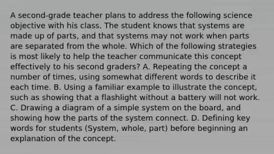 A second-grade teacher plans to address the following science objective with his class. The student knows that systems are made up of parts, and that systems may not work when parts are separated from the whole. Which of the following strategies is most likely to help the teacher communicate this concept effectively to his second graders? A. Repeating the concept a number of times, using somewhat different words to describe it each time. B. Using a familiar example to illustrate the concept, such as showing that a flashlight without a battery will not work. C. Drawing a diagram of a simple system on the board, and showing how the parts of the system connect. D. Defining key words for students (System, whole, part) before beginning an explanation of the concept.