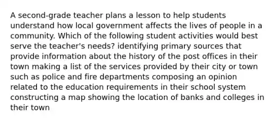 A second-grade teacher plans a lesson to help students understand how local government affects the lives of people in a community. Which of the following student activities would best serve the teacher's needs? identifying primary sources that provide information about the history of the post offices in their town making a list of the services provided by their city or town such as police and fire departments composing an opinion related to the education requirements in their school system constructing a map showing the location of banks and colleges in their town