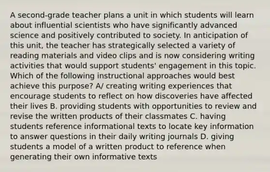 A second-grade teacher plans a unit in which students will learn about influential scientists who have significantly advanced science and positively contributed to society. In anticipation of this unit, the teacher has strategically selected a variety of reading materials and video clips and is now considering writing activities that would support students' engagement in this topic. Which of the following instructional approaches would best achieve this purpose? A/ creating writing experiences that encourage students to reflect on how discoveries have affected their lives B. providing students with opportunities to review and revise the written products of their classmates C. having students reference informational texts to locate key information to answer questions in their daily writing journals D. giving students a model of a written product to reference when generating their own informative texts