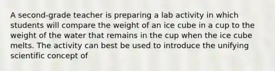 A second-grade teacher is preparing a lab activity in which students will compare the weight of an ice cube in a cup to the weight of the water that remains in the cup when the ice cube melts. The activity can best be used to introduce the unifying scientific concept of