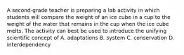 A second-grade teacher is preparing a lab activity in which students will compare the weight of an ice cube in a cup to the weight of the water that remains in the cup when the ice cube melts. The activity can best be used to introduce the unifying scientific concept of A. adaptations B. system C. conservation D. interdependency